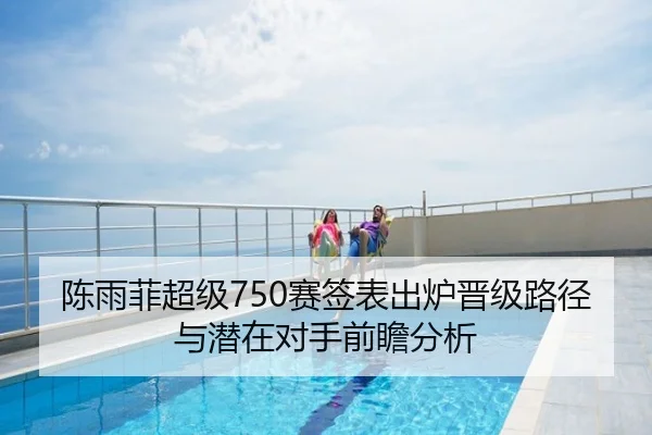 陈雨菲超级750赛签表出炉晋级路径与潜在对手前瞻分析