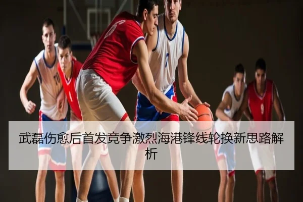 武磊伤愈后首发竞争激烈海港锋线轮换新思路解析