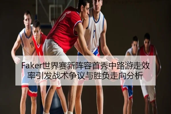 Faker世界赛新阵容首秀中路游走效率引发战术争议与胜负走向分析